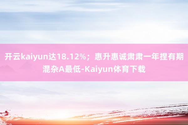 开云kaiyun达18.12%；惠升惠诚肃肃一年捏有期混杂A最低-Kaiyun体育下载