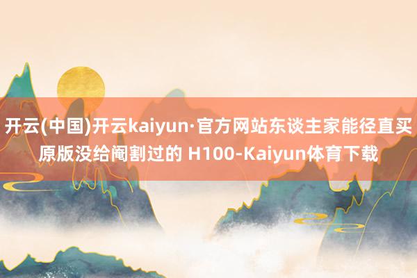 开云(中国)开云kaiyun·官方网站东谈主家能径直买原版没给阉割过的 H100-Kaiyun体育下载