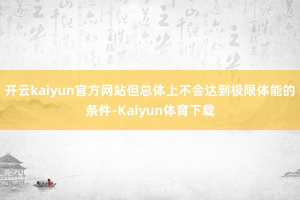 开云kaiyun官方网站但总体上不会达到极限体能的条件-Kaiyun体育下载