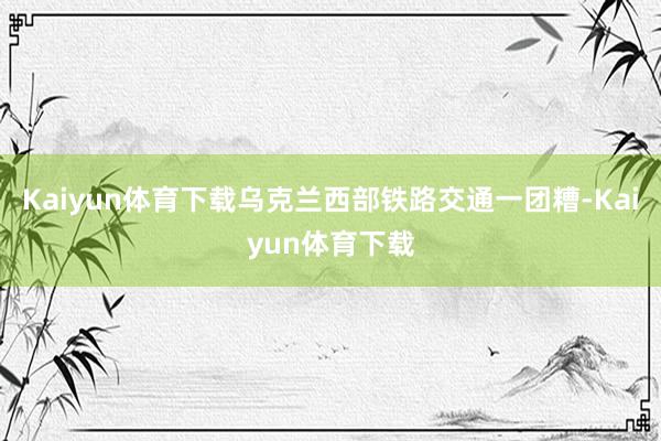 Kaiyun体育下载乌克兰西部铁路交通一团糟-Kaiyun体育下载