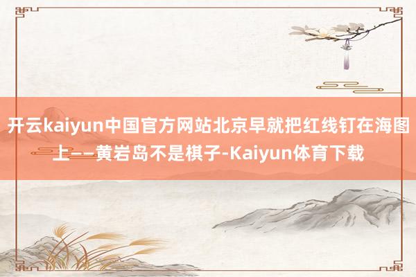 开云kaiyun中国官方网站北京早就把红线钉在海图上——黄岩岛不是棋子-Kaiyun体育下载