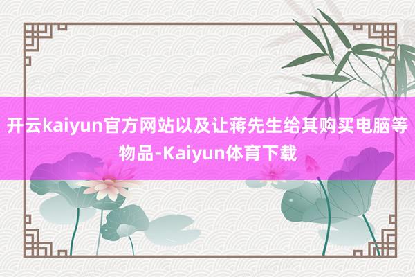 开云kaiyun官方网站以及让蒋先生给其购买电脑等物品-Kaiyun体育下载