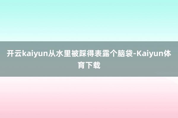 开云kaiyun从水里被踩得表露个脑袋-Kaiyun体育下载