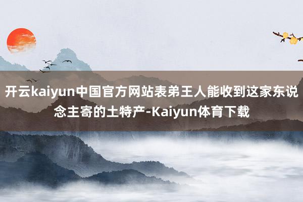 开云kaiyun中国官方网站表弟王人能收到这家东说念主寄的土特产-Kaiyun体育下载