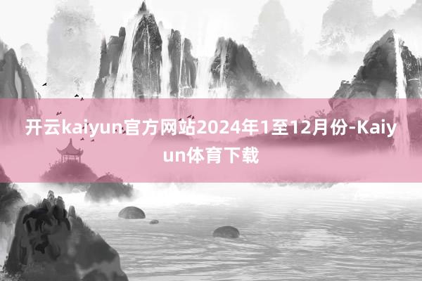 开云kaiyun官方网站　　2024年1至12月份-Kaiyun体育下载