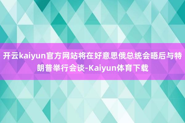 开云kaiyun官方网站将在好意思俄总统会晤后与特朗普举行会谈-Kaiyun体育下载