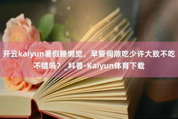 开云kaiyun暑假睡懒觉，早餐间隙吃少许大致不吃不错吗？_科普-Kaiyun体育下载