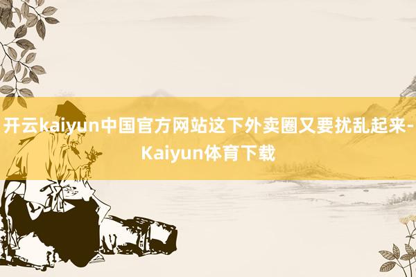 开云kaiyun中国官方网站这下外卖圈又要扰乱起来-Kaiyun体育下载