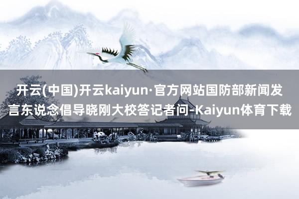 开云(中国)开云kaiyun·官方网站国防部新闻发言东说念倡导晓刚大校答记者问-Kaiyun体育下载