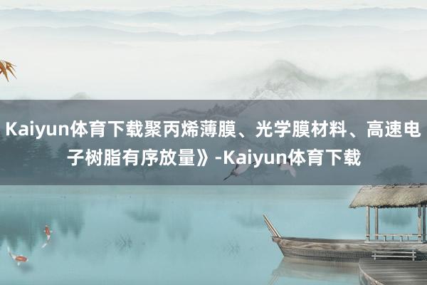 Kaiyun体育下载聚丙烯薄膜、光学膜材料、高速电子树脂有序放量》-Kaiyun体育下载