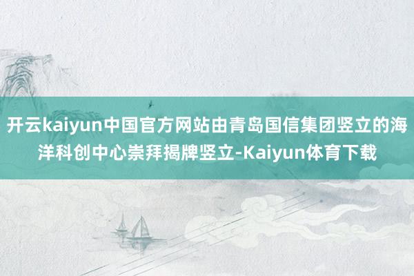开云kaiyun中国官方网站由青岛国信集团竖立的海洋科创中心崇拜揭牌竖立-Kaiyun体育下载