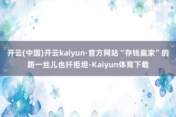 开云(中国)开云kaiyun·官方网站“存钱赢家”的路一丝儿也扞拒坦-Kaiyun体育下载
