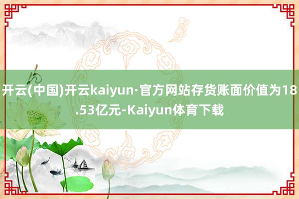 开云(中国)开云kaiyun·官方网站存货账面价值为18.53亿元-Kaiyun体育下载