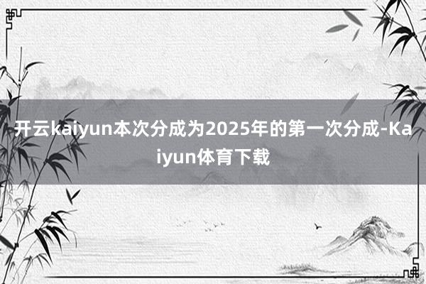 开云kaiyun本次分成为2025年的第一次分成-Kaiyun体育下载