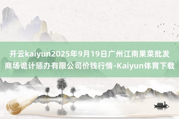 开云kaiyun2025年9月19日广州江南果菜批发商场诡计惩办有限公司价钱行情-Kaiyun体育下载