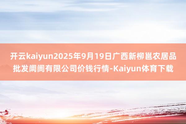 开云kaiyun2025年9月19日广西新柳邕农居品批发阛阓有限公司价钱行情-Kaiyun体育下载