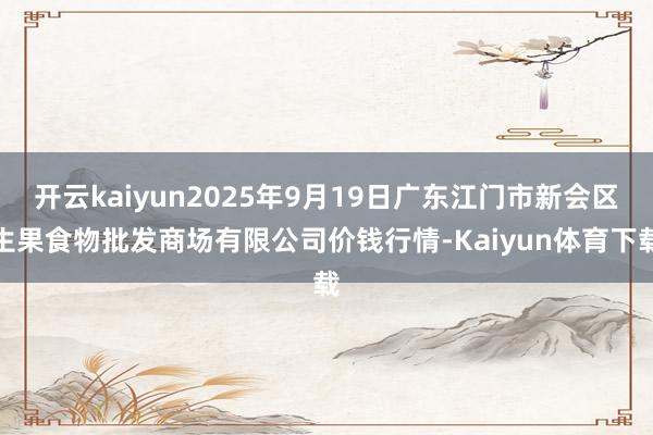 开云kaiyun2025年9月19日广东江门市新会区生果食物批发商场有限公司价钱行情-Kaiyun体育下载