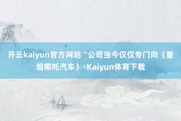 开云kaiyun官方网站　　“公司当今仅仅专门向（重组哪吒汽车）-Kaiyun体育下载