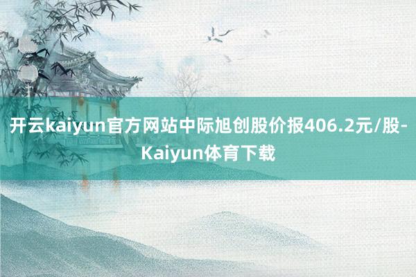开云kaiyun官方网站中际旭创股价报406.2元/股-Kaiyun体育下载