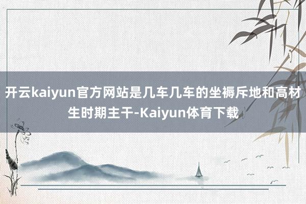 开云kaiyun官方网站是几车几车的坐褥斥地和高材生时期主干-Kaiyun体育下载