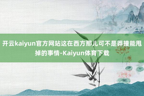 开云kaiyun官方网站这在西方那儿可不是莽撞能甩掉的事情-Kaiyun体育下载