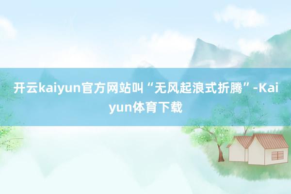 开云kaiyun官方网站叫“无风起浪式折腾”-Kaiyun体育下载