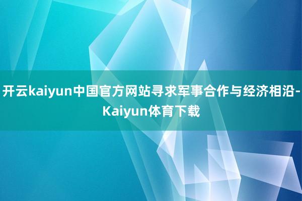 开云kaiyun中国官方网站寻求军事合作与经济相沿-Kaiyun体育下载