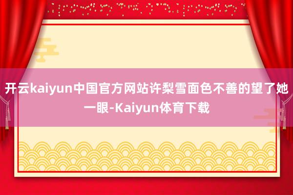 开云kaiyun中国官方网站许梨雪面色不善的望了她一眼-Kaiyun体育下载