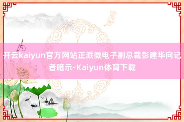 开云kaiyun官方网站　　正派微电子副总裁彭建华向记者暗示-Kaiyun体育下载