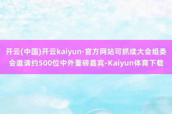 开云(中国)开云kaiyun·官方网站可抓续大会组委会邀请约500位中外重磅嘉宾-Kaiyun体育下载