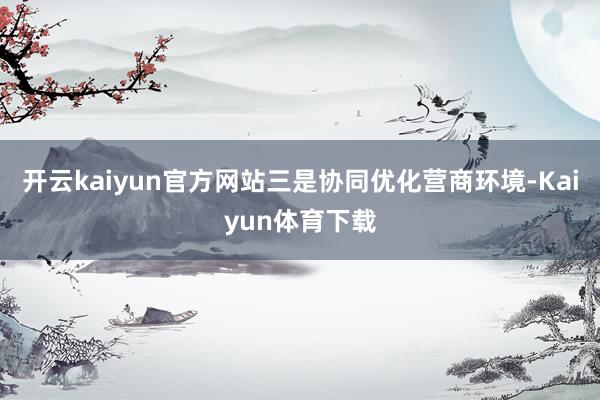 开云kaiyun官方网站三是协同优化营商环境-Kaiyun体育下载