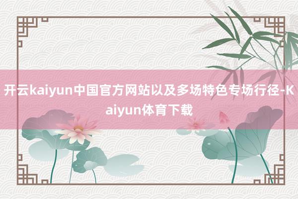 开云kaiyun中国官方网站以及多场特色专场行径-Kaiyun体育下载