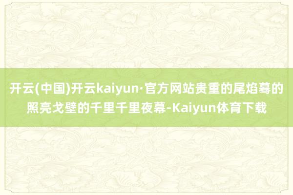 开云(中国)开云kaiyun·官方网站贵重的尾焰蓦的照亮戈壁的千里千里夜幕-Kaiyun体育下载