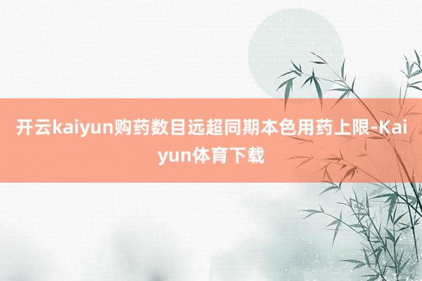 开云kaiyun购药数目远超同期本色用药上限-Kaiyun体育下载